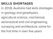 In 2018, Australia had skills shortages in geology and geophysics, agricultural science, mechanical, aeronautical and civil engineering, surveying and architecture, some for the first time in over five years.